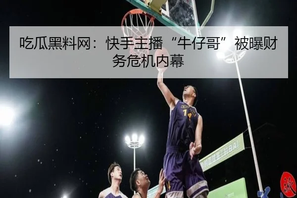 吃瓜黑料网：快手主播“牛仔哥”被曝财务危机内幕