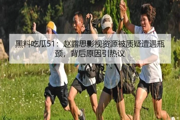 黑料吃瓜51：赵露思影视资源被质疑遭遇瓶颈，背后原因引热议